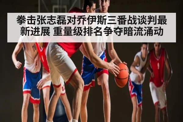 拳击张志磊对乔伊斯三番战谈判最新进展 重量级排名争夺暗流涌动